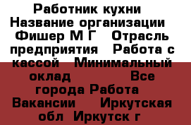 Работник кухни › Название организации ­ Фишер М.Г › Отрасль предприятия ­ Работа с кассой › Минимальный оклад ­ 19 000 - Все города Работа » Вакансии   . Иркутская обл.,Иркутск г.